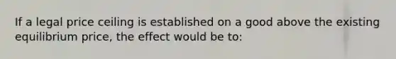 If a legal price ceiling is established on a good above the existing equilibrium price, the effect would be to: