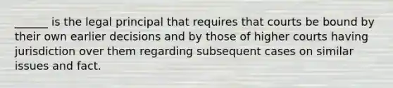 ______ is the legal principal that requires that courts be bound by their own earlier decisions and by those of higher courts having jurisdiction over them regarding subsequent cases on similar issues and fact.