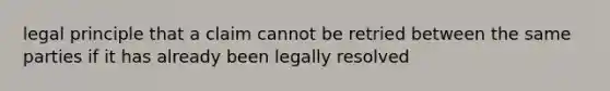 legal principle that a claim cannot be retried between the same parties if it has already been legally resolved