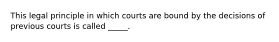 This legal principle in which courts are bound by the decisions of previous courts is called _____.