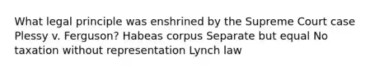 What legal principle was enshrined by the Supreme Court case Plessy v. Ferguson? Habeas corpus Separate but equal No taxation without representation Lynch law