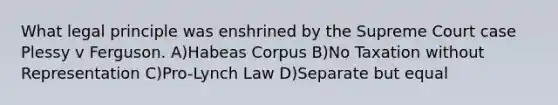 What legal principle was enshrined by the Supreme Court case Plessy v Ferguson. A)Habeas Corpus​​​​ B)No Taxation without Representation C)Pro-Lynch Law D)Separate but equal