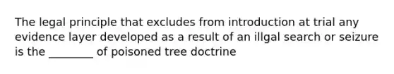 The legal principle that excludes from introduction at trial any evidence layer developed as a result of an illgal search or seizure is the ________ of poisoned tree doctrine