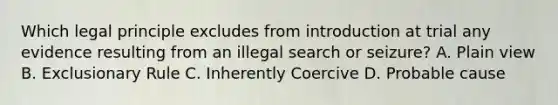 Which legal principle excludes from introduction at trial any evidence resulting from an illegal search or seizure? A. Plain view B. Exclusionary Rule C. Inherently Coercive D. Probable cause