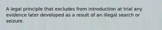 A legal principle that excludes from introduction at trial any evidence later developed as a result of an illegal search or seizure.