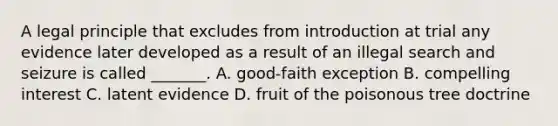 A legal principle that excludes from introduction at trial any evidence later developed as a result of an illegal search and seizure is called _______. A. good-faith exception B. compelling interest C. latent evidence D. fruit of the poisonous tree doctrine