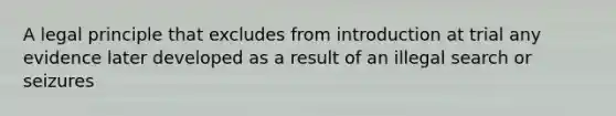 A legal principle that excludes from introduction at trial any evidence later developed as a result of an illegal search or seizures