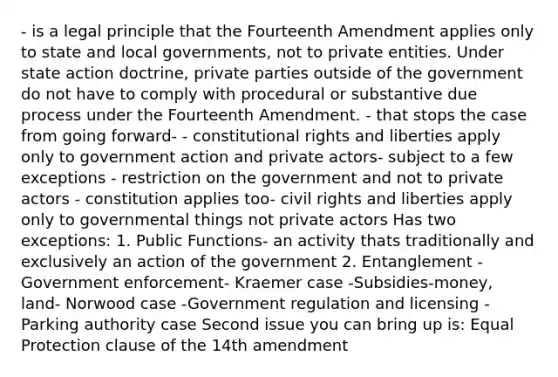 - is a legal principle that the Fourteenth Amendment applies only to state and local governments, not to private entities. Under state action doctrine, private parties outside of the government do not have to comply with procedural or substantive due process under the Fourteenth Amendment. - that stops the case from going forward- - constitutional rights and liberties apply only to government action and private actors- subject to a few exceptions - restriction on the government and not to private actors - constitution applies too- civil rights and liberties apply only to governmental things not private actors Has two exceptions: 1. Public Functions- an activity thats traditionally and exclusively an action of the government 2. Entanglement - Government enforcement- Kraemer case -Subsidies-money, land- Norwood case -Government regulation and licensing -Parking authority case Second issue you can bring up is: Equal Protection clause of the 14th amendment