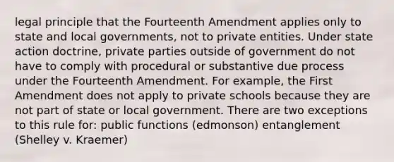 legal principle that the Fourteenth Amendment applies only to state and local governments, not to private entities. Under state action doctrine, private parties outside of government do not have to comply with procedural or substantive due process under the Fourteenth Amendment. For example, the First Amendment does not apply to private schools because they are not part of state or local government. There are two exceptions to this rule for: public functions (edmonson) entanglement (Shelley v. Kraemer)