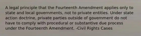 A legal principle that the Fourteenth Amendment applies only to state and local governments, not to private entities. Under state action doctrine, private parties outside of government do not have to comply with procedural or substantive due process under the Fourteenth Amendment. -Civil Rights Cases