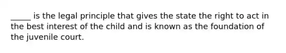 _____ is the legal principle that gives the state the right to act in the best interest of the child and is known as the foundation of the juvenile court.