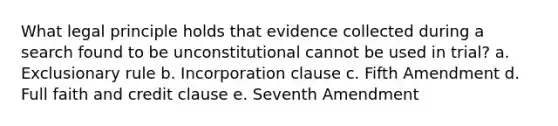 What legal principle holds that evidence collected during a search found to be unconstitutional cannot be used in trial? a. Exclusionary rule b. Incorporation clause c. Fifth Amendment d. Full faith and credit clause e. Seventh Amendment