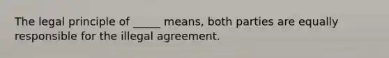 The legal principle of _____ means, both parties are equally responsible for the illegal agreement.