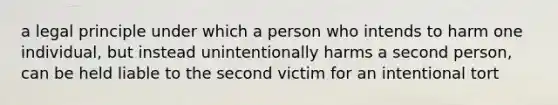 a legal principle under which a person who intends to harm one individual, but instead unintentionally harms a second person, can be held liable to the second victim for an intentional tort