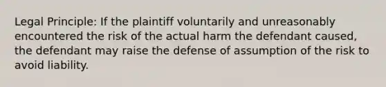 Legal Principle: If the plaintiff voluntarily and unreasonably encountered the risk of the actual harm the defendant caused, the defendant may raise the defense of assumption of the risk to avoid liability.