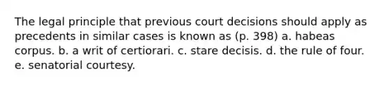 The legal principle that previous court decisions should apply as precedents in similar cases is known as (p. 398) a. habeas corpus. b. a writ of certiorari. c. stare decisis. d. the rule of four. e. senatorial courtesy.