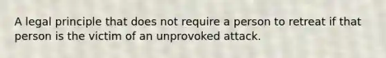 A legal principle that does not require a person to retreat if that person is the victim of an unprovoked attack.