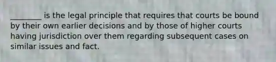 ________ is the legal principle that requires that courts be bound by their own earlier decisions and by those of higher courts having jurisdiction over them regarding subsequent cases on similar issues and fact.