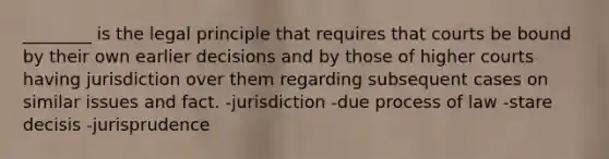 ________ is the legal principle that requires that courts be bound by their own earlier decisions and by those of higher courts having jurisdiction over them regarding subsequent cases on similar issues and fact. -jurisdiction -due process of law -stare decisis -jurisprudence