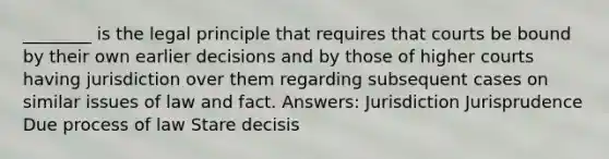 ________ is the legal principle that requires that courts be bound by their own earlier decisions and by those of higher courts having jurisdiction over them regarding subsequent cases on similar issues of law and fact. Answers: Jurisdiction Jurisprudence Due process of law Stare decisis