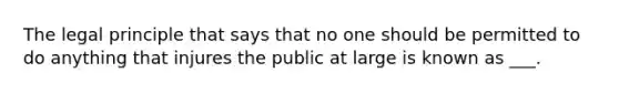 The legal principle that says that no one should be permitted to do anything that injures the public at large is known as ___.