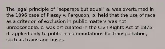 The legal principle of "separate but equal" a. was overturned in the 1896 case of Plessy v. Ferguson. b. held that the use of race as a criterion of exclusion in public matters was not unreasonable. c. was articulated in the Civil Rights Act of 1875. d. applied only to public accommodations for transportation, such as trains and buses.