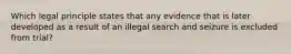 Which legal principle states that any evidence that is later developed as a result of an illegal search and seizure is excluded from trial?