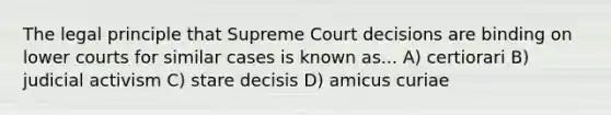 The legal principle that Supreme Court decisions are binding on lower courts for similar cases is known as... A) certiorari B) judicial activism C) stare decisis D) amicus curiae