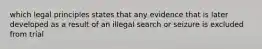 which legal principles states that any evidence that is later developed as a result of an illegal search or seizure is excluded from trial