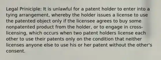 Legal Priniciple: It is unlawful for a patent holder to enter into a tying arrangement, whereby the holder issues a license to use the patented object only if the licensee agrees to buy some nonpatented product from the holder, or to engage in cross-licensing, which occurs when two patent holders license each other to use their patents only on the condition that neither licenses anyone else to use his or her patent without the other's consent.