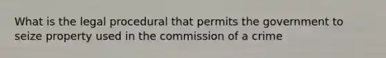 What is the legal procedural that permits the government to seize property used in the commission of a crime