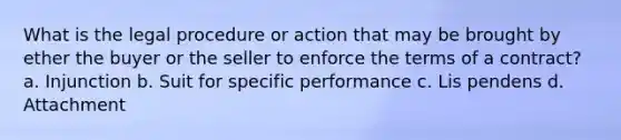 What is the legal procedure or action that may be brought by ether the buyer or the seller to enforce the terms of a contract? a. Injunction b. Suit for specific performance c. Lis pendens d. Attachment