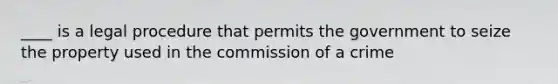 ____ is a legal procedure that permits the government to seize the property used in the commission of a crime