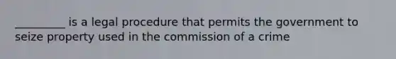 _________ is a legal procedure that permits the government to seize property used in the commission of a crime