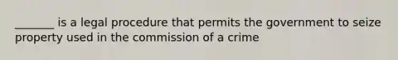 _______ is a legal procedure that permits the government to seize property used in the commission of a crime