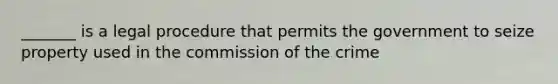 _______ is a legal procedure that permits the government to seize property used in the commission of the crime