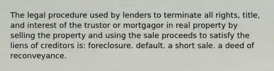 The legal procedure used by lenders to terminate all rights, title, and interest of the trustor or mortgagor in real property by selling the property and using the sale proceeds to satisfy the liens of creditors is: foreclosure. default. a short sale. a deed of reconveyance.