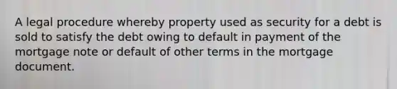 A legal procedure whereby property used as security for a debt is sold to satisfy the debt owing to default in payment of the mortgage note or default of other terms in the mortgage document.