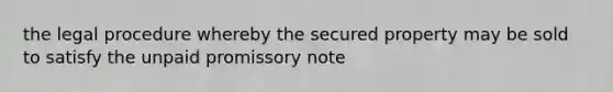 the legal procedure whereby the secured property may be sold to satisfy the unpaid promissory note