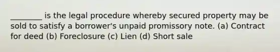 ________ is the legal procedure whereby secured property may be sold to satisfy a borrower's unpaid promissory note. (a) Contract for deed (b) Foreclosure (c) Lien (d) Short sale