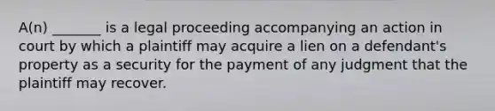 A(n) _______ is a legal proceeding accompanying an action in court by which a plaintiff may acquire a lien on a defendant's property as a security for the payment of any judgment that the plaintiff may recover.