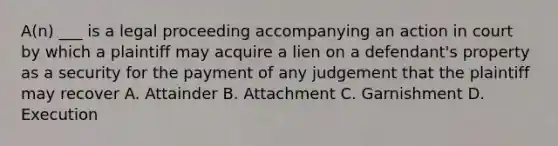 A(n) ___ is a legal proceeding accompanying an action in court by which a plaintiff may acquire a lien on a defendant's property as a security for the payment of any judgement that the plaintiff may recover A. Attainder B. Attachment C. Garnishment D. Execution