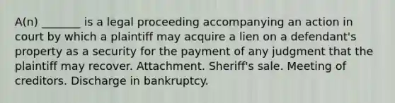 A(n) _______ is a legal proceeding accompanying an action in court by which a plaintiff may acquire a lien on a defendant's property as a security for the payment of any judgment that the plaintiff may recover. Attachment. Sheriff's sale. Meeting of creditors. Discharge in bankruptcy.