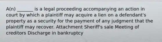 A(n) _______ is a legal proceeding accompanying an action in court by which a plaintiff may acquire a lien on a defendant's property as a security for the payment of any judgment that the plaintiff may recover. Attachment Sheriff's sale Meeting of creditors Discharge in bankruptcy