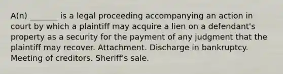 A(n) _______ is a legal proceeding accompanying an action in court by which a plaintiff may acquire a lien on a defendant's property as a security for the payment of any judgment that the plaintiff may recover. Attachment. Discharge in bankruptcy. Meeting of creditors. Sheriff's sale.