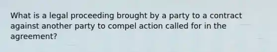 What is a legal proceeding brought by a party to a contract against another party to compel action called for in the agreement?