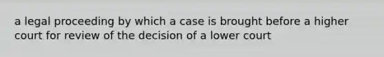 a legal proceeding by which a case is brought before a higher court for review of the decision of a lower court