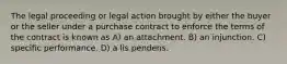 The legal proceeding or legal action brought by either the buyer or the seller under a purchase contract to enforce the terms of the contract is known as A) an attachment. B) an injunction. C) specific performance. D) a lis pendens.