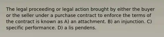 The legal proceeding or legal action brought by either the buyer or the seller under a purchase contract to enforce the terms of the contract is known as A) an attachment. B) an injunction. C) specific performance. D) a lis pendens.