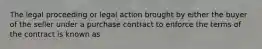 The legal proceeding or legal action brought by either the buyer of the seller under a purchase contract to enforce the terms of the contract is known as